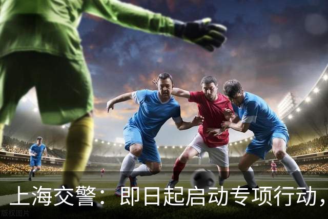 上海交警：即日起启动专项行动，持续强化交通违法综合治理